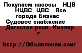 Покупаем насосы   НЦВ, НЦВС, ЦВС - Все города Бизнес » Судовое снабжение   . Дагестан респ.,Кизляр г.